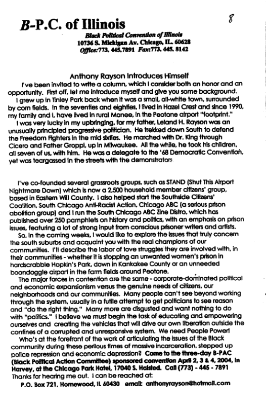 B-P.C. of llinois 4 Black Politcal Convention of linols 10736 5. Michigan Av. Chieago, IL. 60628 OfficeTT3. MST891 FaxT73. 448, 8142 Anthony Rayson Infroduces Himself I’ve been invited fo wrte a column, which | consder both an honor and an opportunity. Fest of,let me Infroduce myself and give you some background. I grew up I Tinley Park back when it was a small, ailwhife fown, surounded by com fiekds. In the seventies and eighties, | ived in Hazel Crest and since 1990, my fomily and |, have ived In rural Monee, n the Peotone airport “footprint.” I was very lucky in my upbinging. for my father, Leland H. Rayson was an unusually prncipled progressive pofficion. He frekked down South fo defend the Freedom Fighters in the mid sidies. He marched with Dr. King through Cicero and Father Gropp. up In Miwaukee. Allthe while, he took his chidren, ol seven of us, with him. He was a delegate fo the 63 Democratic Convenfion. yet was teargassed in the streets with the demonstrators I’ve co-founded several grassoofs groups. such as STAND (Shut This Arport Nightmare Down) which is now @ 2.500 household member citizens’ group, based in Eastem Wil County. | aiso heiped start the Southside Cifizens’ Coalifion, South Chicago Ant-Racist Action, Chicago ABC (a serous prson abolifion group) ond | run the South Chicago ABC Zine Disiro, which has publshed over 250 pamphiets on history and polifcs. with an emphasis on pison issues, featuring a lot of sirong input from conscious prsoner writers and artists. So.in the coming weeks, | would ke fo explore the issues that fruly concem the south suburbs and acqueint you with the real champions of our communiies. I’l describe the labor of love siruggles they are involved with, in their communifies - whether itis stopping an unwanted women’s prson in hardscrabble Hopkin’s Park, down in Kankakee County or an unneeded boondoggle irportin the farm fields around Peotane. . The major forces in confention are the same - Corporate-dorninated poliical and economic expansionism versus the genuine needs of cifizens, our neighborhoods and our communities. Many people can’t see beyond working through the system, usually in a futile attempt fo get pollicians fo see reason and “do the fight thing." Many more are disgusted and want nothing fo do ‘with *polifics.” | befleve we must begin fhe fask of educating and empowesing ourseives and creating the vehicies ihat wil diive our own liberation outside the. confines of a comupted and unresponsive system. We need People Power ‘Who’s at the forefront of the work of arficulating fhe issues of the Block community during these perlous fimes of massive incarcerafion. stepped up. police repression and economic depression? Come to the fhree-day 8-PAC (Black Pofiical Action Committee) sponsored convention Apdi 2, 3 & 4, 2004, in Harvey, at the Chicago Park Hotel, 17040 S. Halsted. Cal (773) - 445 - 7891 Thanks for hearing me out. | can be reached af: P.0. Box 721, Homewood, IL 60430 emalt. anthonyrayson@hotmall.com
